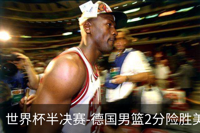世界杯半决赛-德国男篮2分险胜美国晋级决赛